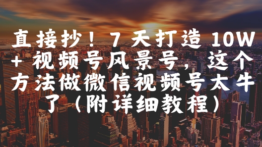 直接抄！7 天打造 10W + 视频号风景号，这个方法做微信视频号太牛了(附详细教程)-浩文网创