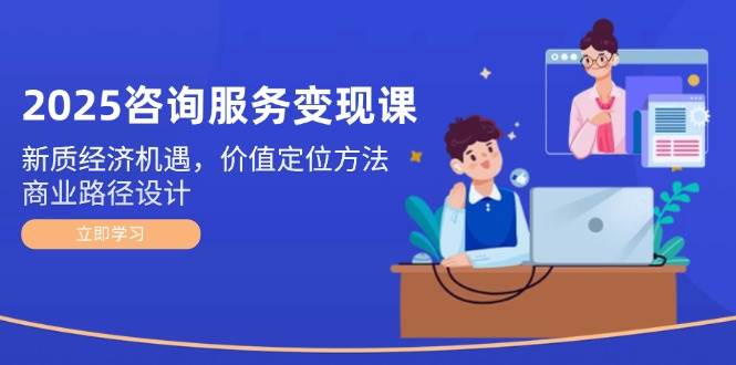 2025咨询服务变现课：新质经济机遇，价值定位方法，商业路径设计-浩文网创