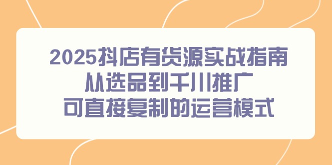 2025抖店有货源实战指南，从选品到千川推广，可直接复制的运营模式-浩文网创