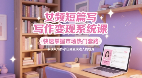 女频短篇写作变现系统课，快速掌握市场热门套路，实现从写作小白到变现达人的蜕变-浩文网创